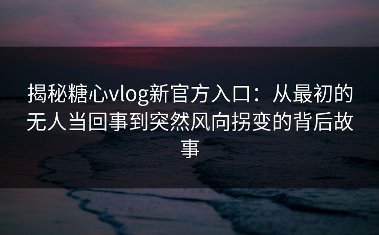 揭秘糖心vlog新官方入口：从最初的无人当回事到突然风向拐变的背后故事