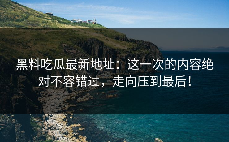 黑料吃瓜最新地址：这一次的内容绝对不容错过，走向压到最后！