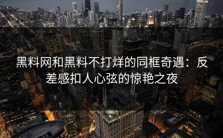 黑料网和黑料不打烊的同框奇遇：反差感扣人心弦的惊艳之夜