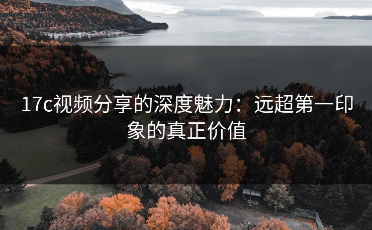 17c视频分享的深度魅力：远超第一印象的真正价值